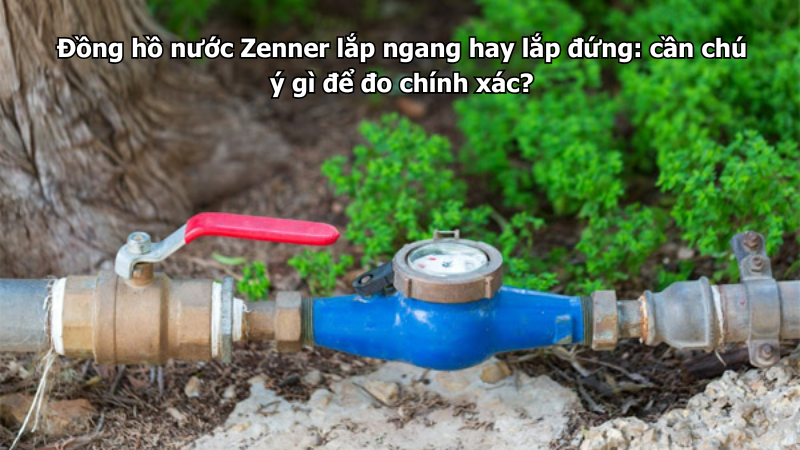 Đồng hồ nước Zenner lắp ngang hay lắp đứng: cần chú ý gì để đo chính xác?